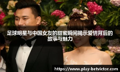 足球明星与中国女友的甜蜜瞬间揭示爱情背后的故事与魅力