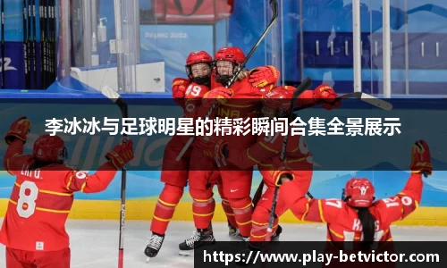 李冰冰与足球明星的精彩瞬间合集全景展示